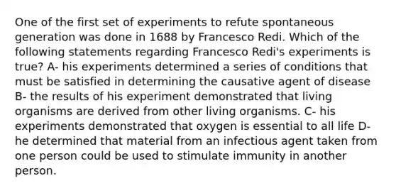 One of the first set of experiments to refute spontaneous generation was done in 1688 by Francesco Redi. Which of the following statements regarding Francesco Redi's experiments is true? A- his experiments determined a series of conditions that must be satisfied in determining the causative agent of disease B- the results of his experiment demonstrated that living organisms are derived from other living organisms. C- his experiments demonstrated that oxygen is essential to all life D- he determined that material from an infectious agent taken from one person could be used to stimulate immunity in another person.