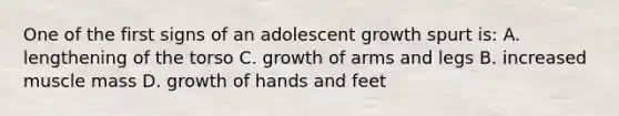 One of the first signs of an adolescent growth spurt is: A. lengthening of the torso C. growth of arms and legs B. increased muscle mass D. growth of hands and feet