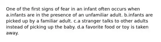 One of the first signs of fear in an infant often occurs when a.infants are in the presence of an unfamiliar adult. b.infants are picked up by a familiar adult. c.a stranger talks to other adults instead of picking up the baby. d.a favorite food or toy is taken away.