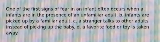 One of the first signs of fear in an infant often occurs when a. infants are in the presence of an unfamiliar adult. b. infants are picked up by a familiar adult. c. a stranger talks to other adults instead of picking up the baby. d. a favorite food or toy is taken away.