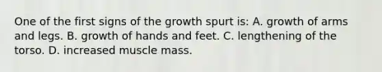 One of the first signs of the growth spurt is: A. growth of arms and legs. B. growth of hands and feet. C. lengthening of the torso. D. increased muscle mass.