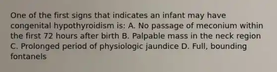 One of the first signs that indicates an infant may have congenital hypothyroidism is: A. No passage of meconium within the first 72 hours after birth B. Palpable mass in the neck region C. Prolonged period of physiologic jaundice D. Full, bounding fontanels