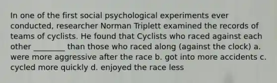 In one of the first social psychological experiments ever conducted, researcher Norman Triplett examined the records of teams of cyclists. He found that Cyclists who raced against each other ________ than those who raced along (against the clock) a. were more aggressive after the race b. got into more accidents c. cycled more quickly d. enjoyed the race less