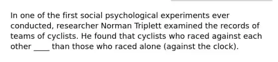 In one of the first social psychological experiments ever conducted, researcher Norman Triplett examined the records of teams of cyclists. He found that cyclists who raced against each other ____ than those who raced alone (against the clock).