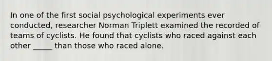 In one of the first social psychological experiments ever conducted, researcher Norman Triplett examined the recorded of teams of cyclists. He found that cyclists who raced against each other _____ than those who raced alone.