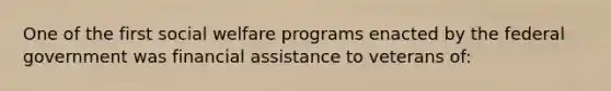 One of the first social welfare programs enacted by the federal government was financial assistance to veterans of: