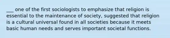 ___ one of the first sociologists to emphasize that religion is essential to the maintenance of society, suggested that religion is a cultural universal found in all societies because it meets basic human needs and serves important societal functions.