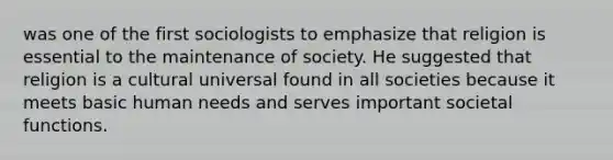 was one of the first sociologists to emphasize that religion is essential to the maintenance of society. He suggested that religion is a cultural universal found in all societies because it meets basic human needs and serves important societal functions.