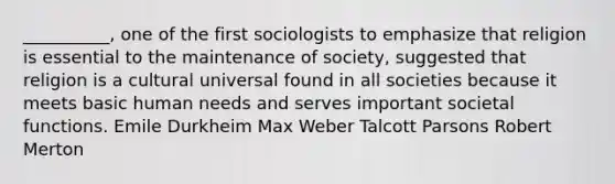 __________, one of the first sociologists to emphasize that religion is essential to the maintenance of society, suggested that religion is a cultural universal found in all societies because it meets basic human needs and serves important societal functions. Emile Durkheim Max Weber Talcott Parsons Robert Merton