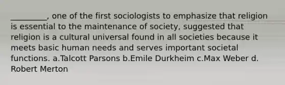 _________, one of the first sociologists to emphasize that religion is essential to the maintenance of society, suggested that religion is a cultural universal found in all societies because it meets basic human needs and serves important societal functions.​ a.​Talcott Parsons b.​Emile Durkheim c.​Max Weber d.​Robert Merton