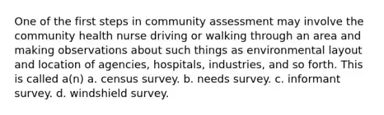 One of the first steps in community assessment may involve the community health nurse driving or walking through an area and making observations about such things as environmental layout and location of agencies, hospitals, industries, and so forth. This is called a(n) a. census survey. b. needs survey. c. informant survey. d. windshield survey.