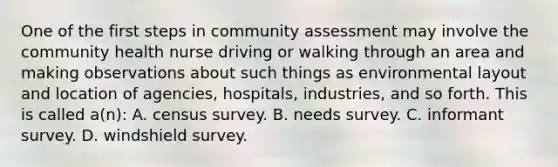 One of the first steps in community assessment may involve the community health nurse driving or walking through an area and making observations about such things as environmental layout and location of agencies, hospitals, industries, and so forth. This is called a(n): A. census survey. B. needs survey. C. informant survey. D. windshield survey.