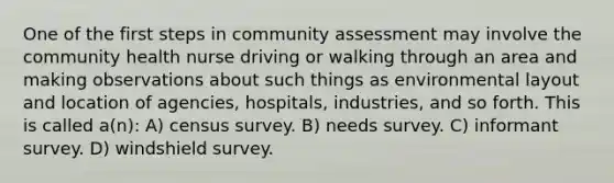 One of the first steps in community assessment may involve the community health nurse driving or walking through an area and making observations about such things as environmental layout and location of agencies, hospitals, industries, and so forth. This is called a(n): A) census survey. B) needs survey. C) informant survey. D) windshield survey.