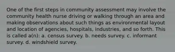 One of the first steps in community assessment may involve the community health nurse driving or walking through an area and making observations about such things as environmental layout and location of agencies, hospitals, industries, and so forth. This is called a(n): a. census survey. b. needs survey. c. informant survey. d. windshield survey.