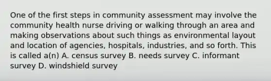 One of the first steps in community assessment may involve the community health nurse driving or walking through an area and making observations about such things as environmental layout and location of agencies, hospitals, industries, and so forth. This is called a(n) A. census survey B. needs survey C. informant survey D. windshield survey