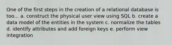 One of the first steps in the creation of a relational database is too... a. construct the physical user view using SQL b. create a data model of the entities in the system c. normalize the tables d. identify attributes and add foreign keys e. perform view integration