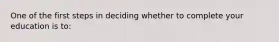 One of the first steps in deciding whether to complete your education is to: