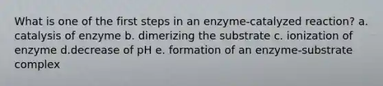 What is one of the first steps in an enzyme-catalyzed reaction? a. catalysis of enzyme b. dimerizing the substrate c. ionization of enzyme d.decrease of pH e. formation of an enzyme-substrate complex