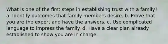 What is one of the first steps in establishing trust with a family? a. Identify outcomes that family members desire. b. Prove that you are the expert and have the answers. c. Use complicated language to impress the family. d. Have a clear plan already established to show you are in charge.