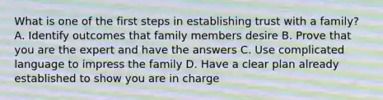 What is one of the first steps in establishing trust with a family? A. Identify outcomes that family members desire B. Prove that you are the expert and have the answers C. Use complicated language to impress the family D. Have a clear plan already established to show you are in charge