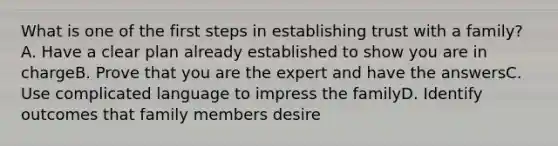 What is one of the first steps in establishing trust with a family?A. Have a clear plan already established to show you are in chargeB. Prove that you are the expert and have the answersC. Use complicated language to impress the familyD. Identify outcomes that family members desire