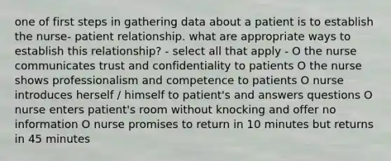 one of first steps in gathering data about a patient is to establish the nurse- patient relationship. what are appropriate ways to establish this relationship? - select all that apply - O the nurse communicates trust and confidentiality to patients O the nurse shows professionalism and competence to patients O nurse introduces herself / himself to patient's and answers questions O nurse enters patient's room without knocking and offer no information O nurse promises to return in 10 minutes but returns in 45 minutes