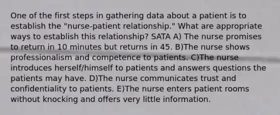 One of the first steps in gathering data about a patient is to establish the "nurse-patient relationship." What are appropriate ways to establish this relationship? SATA A) The nurse promises to return in 10 minutes but returns in 45. B)The nurse shows professionalism and competence to patients. C)The nurse introduces herself/himself to patients and answers questions the patients may have. D)The nurse communicates trust and confidentiality to patients. E)The nurse enters patient rooms without knocking and offers very little information.