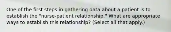 One of the first steps in gathering data about a patient is to establish the "nurse-patient relationship." What are appropriate ways to establish this relationship? (Select all that apply.)