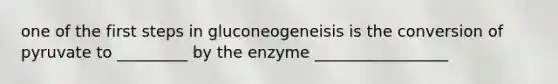 one of the first steps in gluconeogeneisis is the conversion of pyruvate to _________ by the enzyme _________________