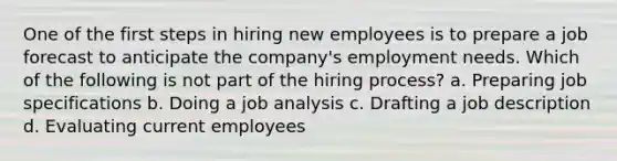 One of the first steps in hiring new employees is to prepare a job forecast to anticipate the company's employment needs. Which of the following is not part of the hiring process? a. Preparing job specifications b. Doing a job analysis c. Drafting a job description d. Evaluating current employees