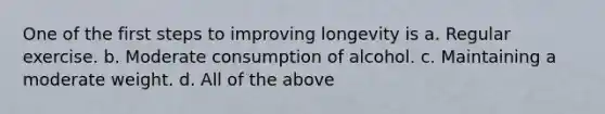 One of the first steps to improving longevity is a. Regular exercise. b. Moderate consumption of alcohol. c. Maintaining a moderate weight. d. All of the above