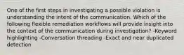 One of the first steps in investigating a possible violation is understanding the intent of the communication. Which of the following flexible remediation workflows will provide insight into the context of the communication during investigation? -Keyword highlighting -Conversation threading -Exact and near duplicated detection