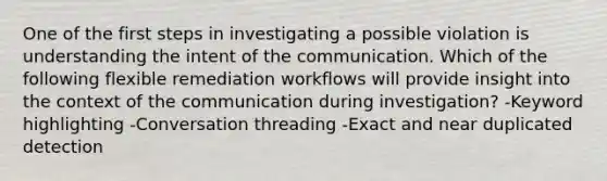 One of the first steps in investigating a possible violation is understanding the intent of the communication. Which of the following flexible remediation workflows will provide insight into the context of the communication during investigation? -Keyword highlighting -Conversation threading -Exact and near duplicated detection