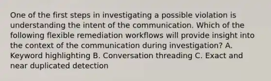 One of the first steps in investigating a possible violation is understanding the intent of the communication. Which of the following flexible remediation workflows will provide insight into the context of the communication during investigation? A. Keyword highlighting B. Conversation threading C. Exact and near duplicated detection