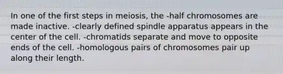 In one of the first steps in meiosis, the -half chromosomes are made inactive. -clearly defined spindle apparatus appears in the center of the cell. -chromatids separate and move to opposite ends of the cell. -homologous pairs of chromosomes pair up along their length.