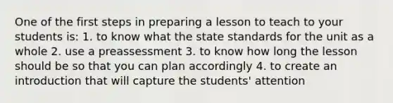 One of the first steps in preparing a lesson to teach to your students is: 1. to know what the state standards for the unit as a whole 2. use a preassessment 3. to know how long the lesson should be so that you can plan accordingly 4. to create an introduction that will capture the students' attention