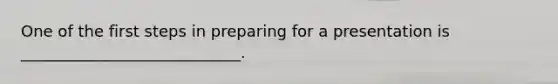 One of the first steps in preparing for a presentation is ____________________________.