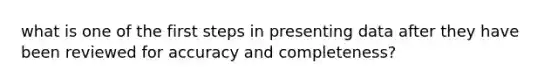 what is one of the first steps in presenting data after they have been reviewed for accuracy and completeness?