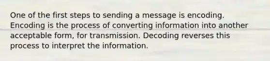 One of the first steps to sending a message is encoding. Encoding is the process of converting information into another acceptable form, for transmission. Decoding reverses this process to interpret the information.