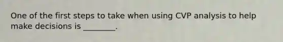 One of the first steps to take when using CVP analysis to help make decisions is ________.