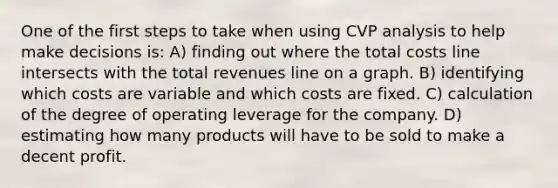 One of the first steps to take when using CVP analysis to help make decisions is: A) finding out where the total costs line intersects with the total revenues line on a graph. B) identifying which costs are variable and which costs are fixed. C) calculation of the degree of operating leverage for the company. D) estimating how many products will have to be sold to make a decent profit.