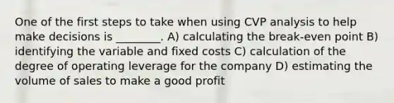 One of the first steps to take when using CVP analysis to help make decisions is ________. A) calculating the break-even point B) identifying the variable and fixed costs C) calculation of the degree of operating leverage for the company D) estimating the volume of sales to make a good profit