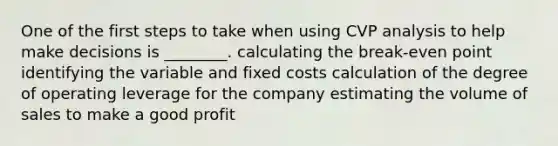 One of the first steps to take when using CVP analysis to help make decisions is ________. calculating the break-even point identifying the variable and fixed costs calculation of the degree of operating leverage for the company estimating the volume of sales to make a good profit