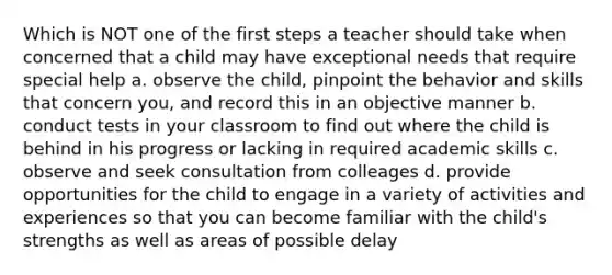 Which is NOT one of the first steps a teacher should take when concerned that a child may have exceptional needs that require special help a. observe the child, pinpoint the behavior and skills that concern you, and record this in an objective manner b. conduct tests in your classroom to find out where the child is behind in his progress or lacking in required academic skills c. observe and seek consultation from colleages d. provide opportunities for the child to engage in a variety of activities and experiences so that you can become familiar with the child's strengths as well as areas of possible delay