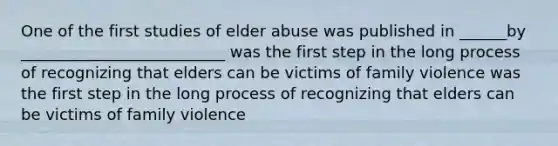 One of the first studies of elder abuse was published in ______by __________________________ was the first step in the long process of recognizing that elders can be victims of family violence was the first step in the long process of recognizing that elders can be victims of family violence