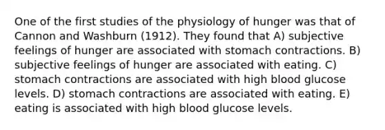 One of the first studies of the physiology of hunger was that of Cannon and Washburn (1912). They found that A) subjective feelings of hunger are associated with stomach contractions. B) subjective feelings of hunger are associated with eating. C) stomach contractions are associated with high blood glucose levels. D) stomach contractions are associated with eating. E) eating is associated with high blood glucose levels.