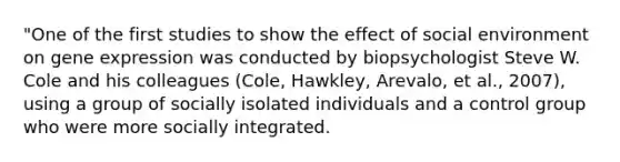 "One of the first studies to show the effect of social environment on gene expression was conducted by biopsychologist Steve W. Cole and his colleagues (Cole, Hawkley, Arevalo, et al., 2007), using a group of socially isolated individuals and a control group who were more socially integrated.