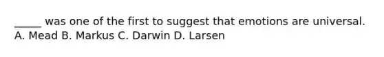 _____ was one of the first to suggest that emotions are universal. A. Mead B. Markus C. Darwin D. Larsen
