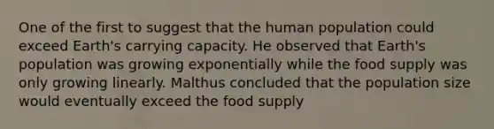 One of the first to suggest that the human population could exceed Earth's carrying capacity. He observed that Earth's population was growing exponentially while the food supply was only growing linearly. Malthus concluded that the population size would eventually exceed the food supply