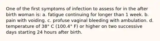 One of the first symptoms of infection to assess for in the after birth woman is: a. fatigue continuing for longer than 1 week. b. pain with voiding. c. profuse vaginal bleeding with ambulation. d. temperature of 38° C (100.4° F) or higher on two successive days starting 24 hours after birth.